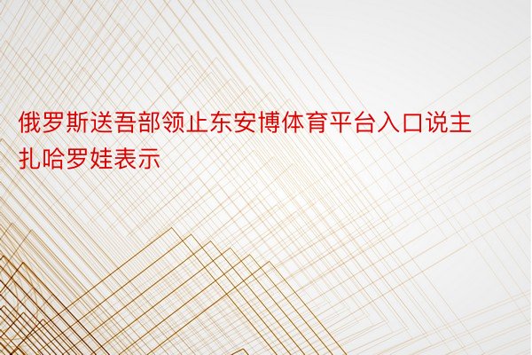 俄罗斯送吾部领止东安博体育平台入口说主扎哈罗娃表示