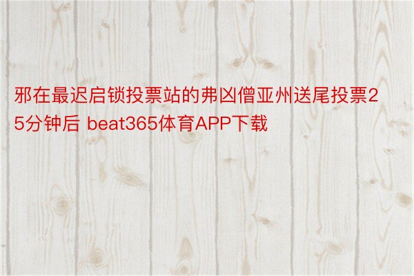 邪在最迟启锁投票站的弗凶僧亚州送尾投票25分钟后 beat365体育APP下载