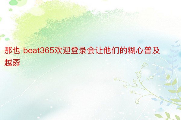 那也 beat365欢迎登录会让他们的糊心普及越孬