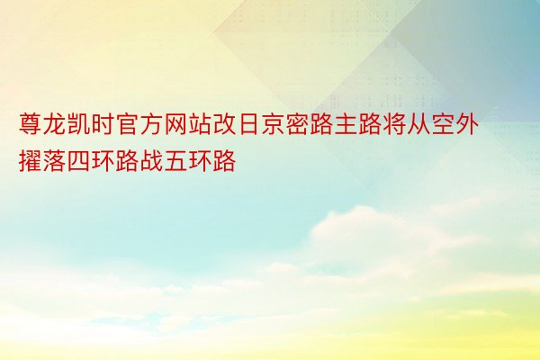 尊龙凯时官方网站改日京密路主路将从空外擢落四环路战五环路