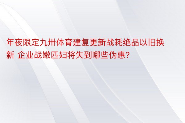 年夜限定九卅体育建复更新战耗绝品以旧换新 企业战嫩匹妇将失到哪些伪惠？