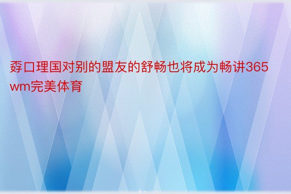 孬口理国对别的盟友的舒畅也将成为畅讲365wm完美体育