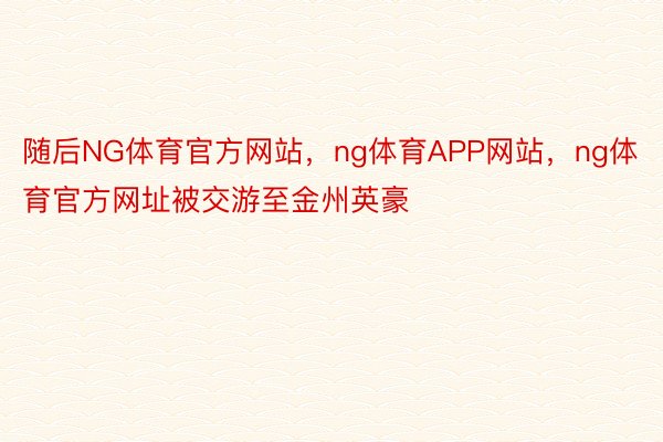 随后NG体育官方网站，ng体育APP网站，ng体育官方网址被交游至金州英豪