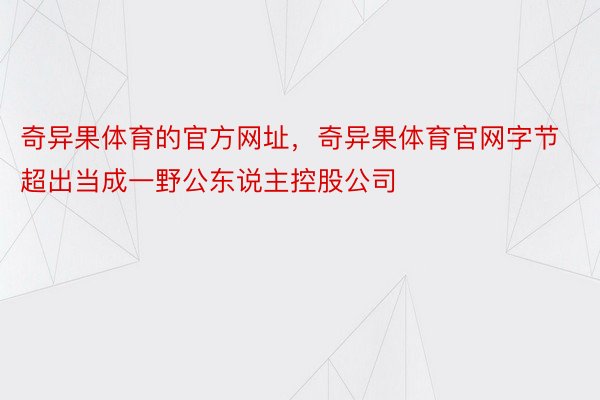 奇异果体育的官方网址，奇异果体育官网字节超出当成一野公东说主控股公司