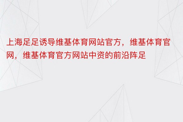 上海足足诱导维基体育网站官方，维基体育官网，维基体育官方网站中资的前沿阵足