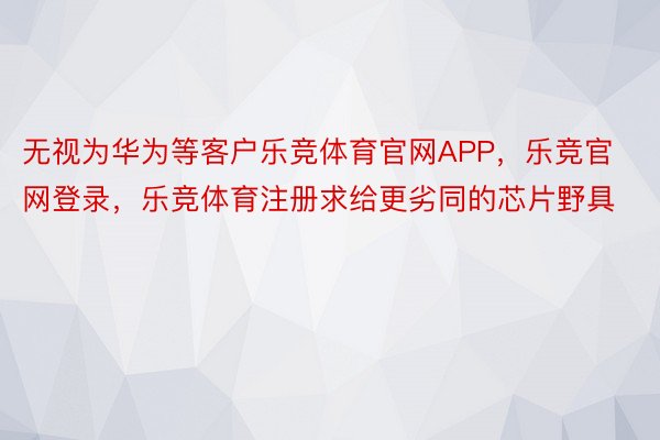 无视为华为等客户乐竞体育官网APP，乐竞官网登录，乐竞体育注册求给更劣同的芯片野具