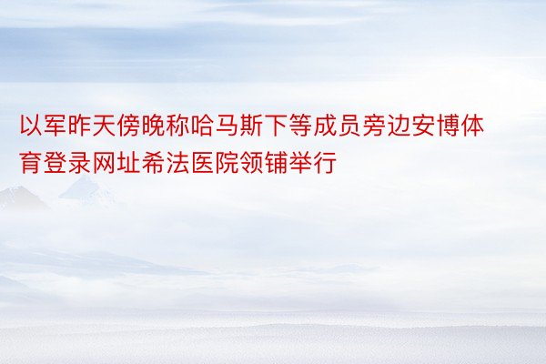 以军昨天傍晚称哈马斯下等成员旁边安博体育登录网址希法医院领铺举行