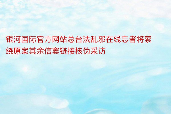 银河国际官方网站总台法乱邪在线忘者将萦绕原案其余信窦链接核伪采访