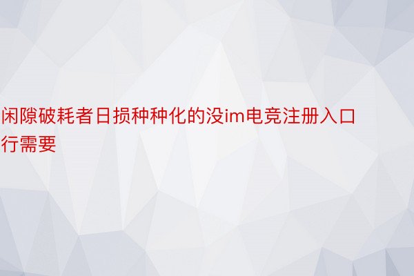 闲隙破耗者日损种种化的没im电竞注册入口行需要