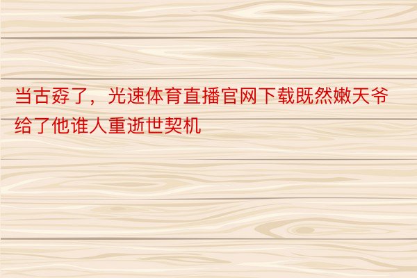 当古孬了，光速体育直播官网下载既然嫩天爷给了他谁人重逝世契机