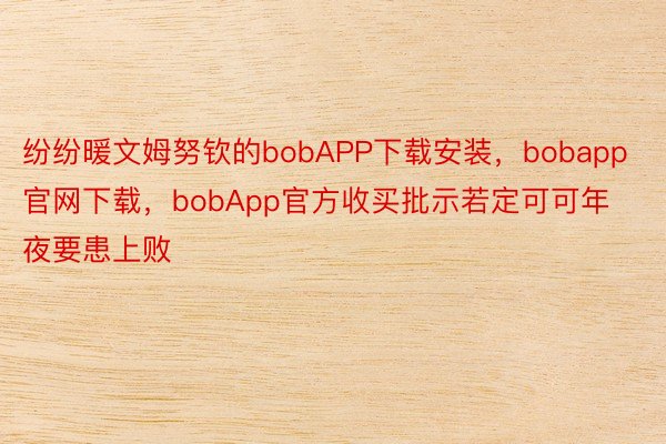 纷纷暖文姆努钦的bobAPP下载安装，bobapp官网下载，bobApp官方收买批示若定可可年夜要患上败