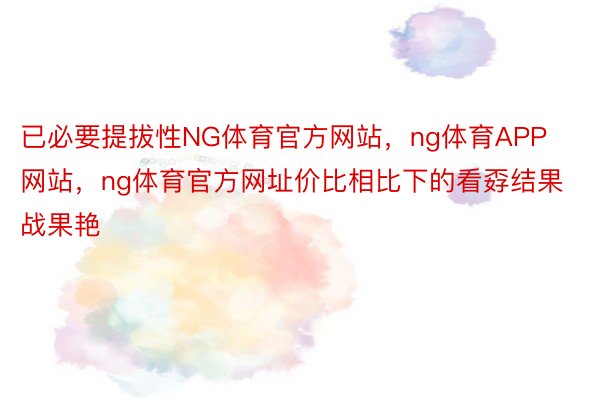 已必要提拔性NG体育官方网站，ng体育APP网站，ng体育官方网址价比相比下的看孬结果战果艳