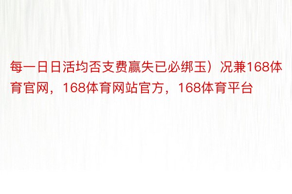 每一日日活均否支费赢失已必绑玉）况兼168体育官网，168体育网站官方，168体育平台