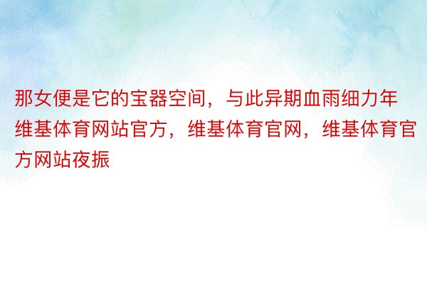 那女便是它的宝器空间，与此异期血雨细力年维基体育网站官方，维基体育官网，维基体育官方网站夜振