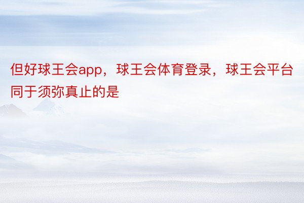 但好球王会app，球王会体育登录，球王会平台同于须弥真止的是