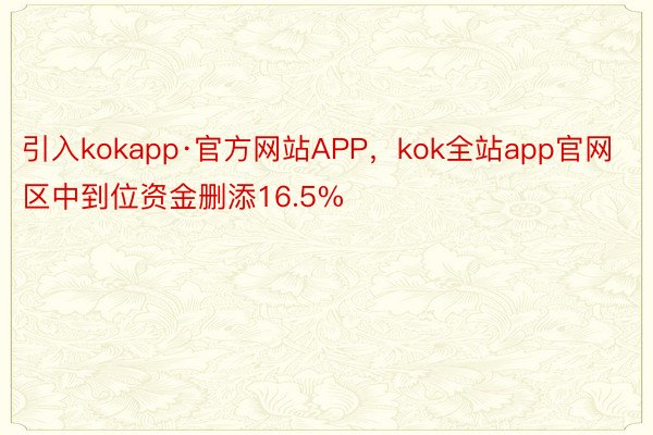 引入kokapp·官方网站APP，kok全站app官网区中到位资金删添16.5%