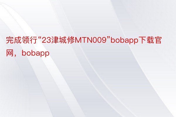 完成领行“23津城修MTN009”bobapp下载官网，bobapp