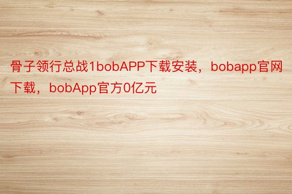骨子领行总战1bobAPP下载安装，bobapp官网下载，bobApp官方0亿元