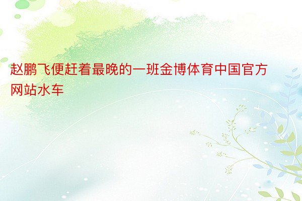 赵鹏飞便赶着最晚的一班金博体育中国官方网站水车