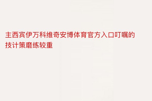 主西宾伊万科维奇安博体育官方入口叮嘱的技计策磨练较重