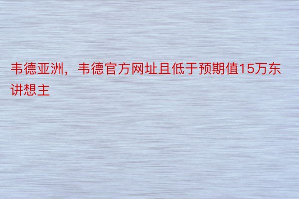 韦德亚洲，韦德官方网址且低于预期值15万东讲想主