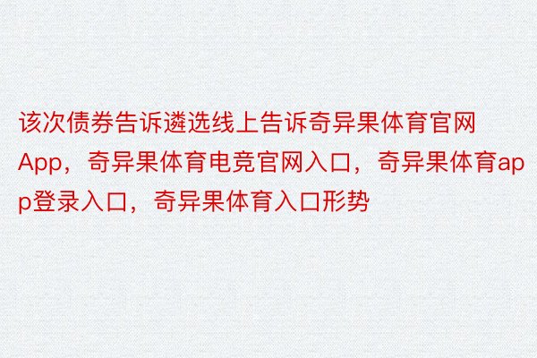 该次债券告诉遴选线上告诉奇异果体育官网App，奇异果体育电竞官网入口，奇异果体育app登录入口，奇异果体育入口形势