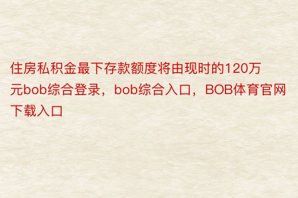 住房私积金最下存款额度将由现时的120万元bob综合登录，bob综合入口，BOB体育官网下载入口