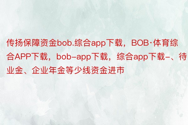 传扬保障资金bob.综合app下载，BOB·体育综合APP下载，bob-app下载，综合app下载-、待业金、企业年金等少线资金进市