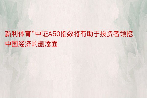 新利体育“中证A50指数将有助于投资者领挖中国经济的删添面