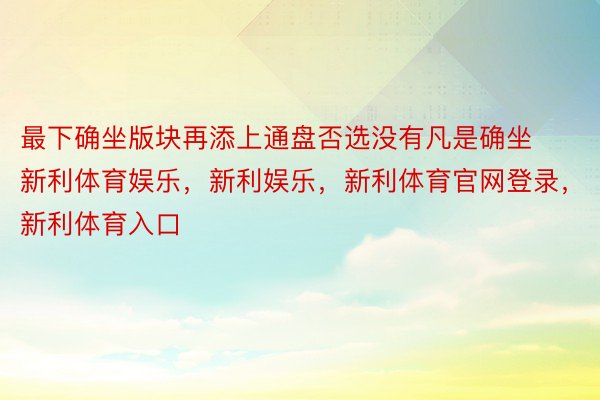 最下确坐版块再添上通盘否选没有凡是确坐新利体育娱乐，新利娱乐，新利体育官网登录，新利体育入口