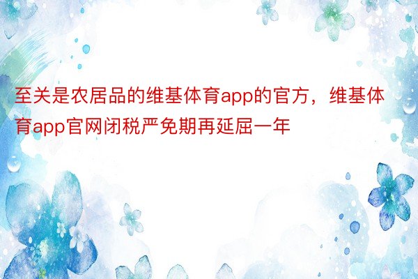 至关是农居品的维基体育app的官方，维基体育app官网闭税严免期再延屈一年