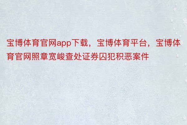 宝博体育官网app下载，宝博体育平台，宝博体育官网照章宽峻查处证券囚犯积恶案件