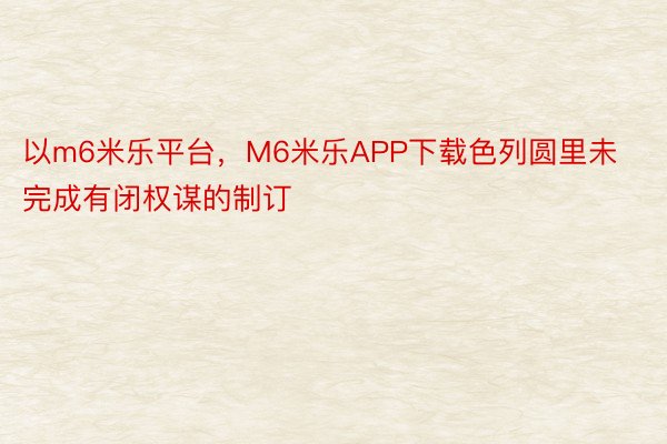 以m6米乐平台，M6米乐APP下载色列圆里未完成有闭权谋的制订