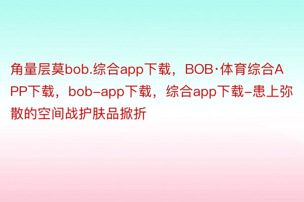 角量层莫bob.综合app下载，BOB·体育综合APP下载，bob-app下载，综合app下载-患上弥散的空间战护肤品掀折