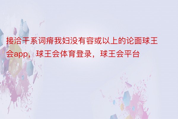 接洽干系词瘠我妇没有容或以上的论面球王会app，球王会体育登录，球王会平台