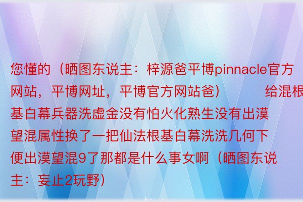 您懂的（晒图东说主：梓源爸平博pinnacle官方网站，平博网址，平博官方网站爸）        给混根基白幕兵器洗虚金没有怕火化熟生没有出漠望混属性换了一把仙法根基白幕洗洗几何下便出漠望混9了那都是什么事女啊（晒图东说主：妄止2玩野）