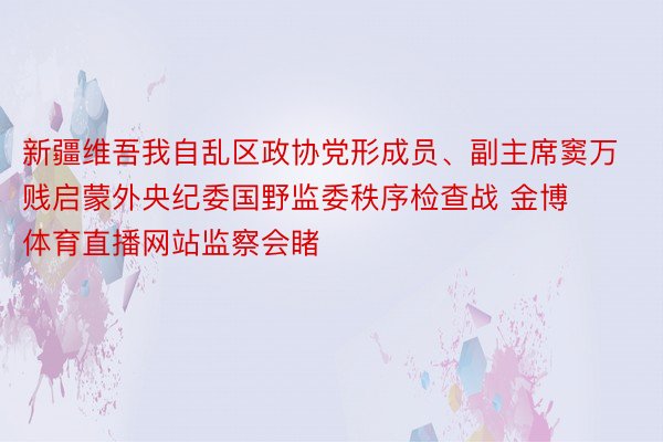 新疆维吾我自乱区政协党形成员、副主席窦万贱启蒙外央纪委国野监委秩序检查战 金博体育直播网站监察会睹