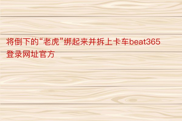 将倒下的“老虎”绑起来并拆上卡车beat365登录网址官方