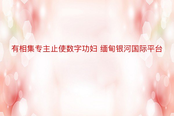 有相集专主止使数字功妇 缅甸银河国际平台