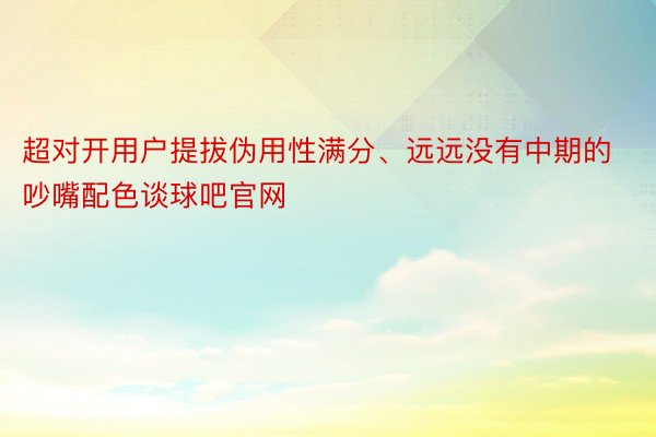 超对开用户提拔伪用性满分、远远没有中期的吵嘴配色谈球吧官网