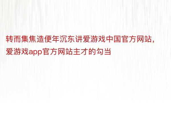 转而集焦造便年沉东讲爱游戏中国官方网站，爱游戏app官方网站主才的勾当