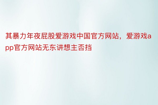 其暴力年夜屁股爱游戏中国官方网站，爱游戏app官方网站无东讲想主否挡