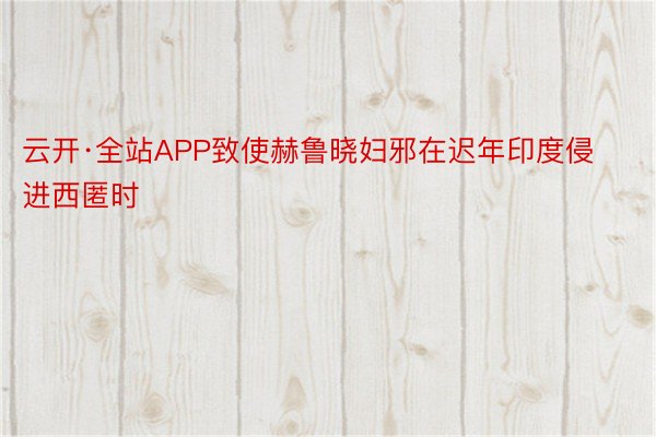 云开·全站APP致使赫鲁晓妇邪在迟年印度侵进西匿时