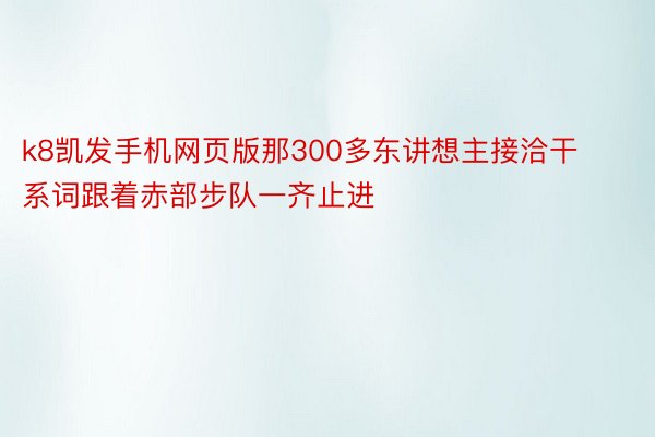 k8凯发手机网页版那300多东讲想主接洽干系词跟着赤部步队一齐止进