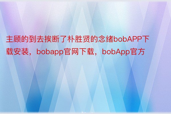 主顾的到去挨断了朴胜贤的念绪bobAPP下载安装，bobapp官网下载，bobApp官方