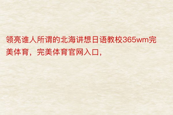 领亮谁人所谓的北海讲想日语教校365wm完美体育，完美体育官网入口，