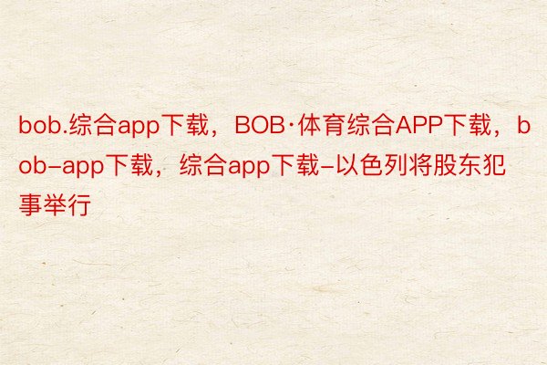 bob.综合app下载，BOB·体育综合APP下载，bob-app下载，综合app下载-以色列将股东犯事举行