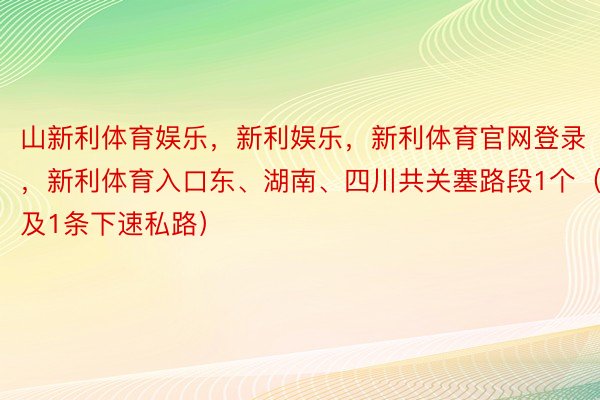 山新利体育娱乐，新利娱乐，新利体育官网登录，新利体育入口东、湖南、四川共关塞路段1个（触及1条下速私路）