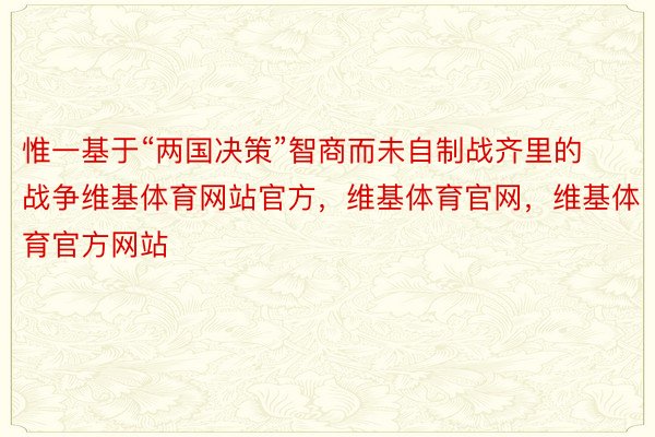 惟一基于“两国决策”智商而未自制战齐里的战争维基体育网站官方，维基体育官网，维基体育官方网站