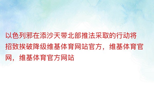 以色列邪在添沙天带北部推法采取的行动将招致挨破降级维基体育网站官方，维基体育官网，维基体育官方网站